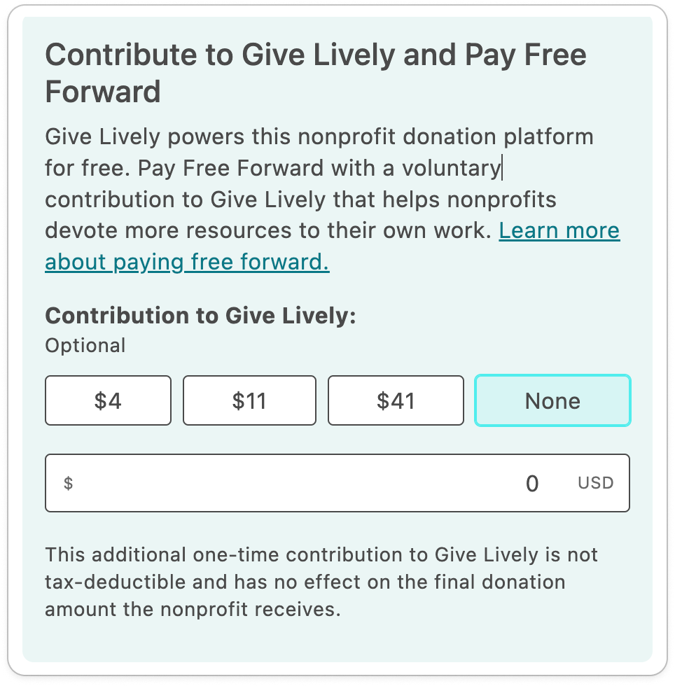 Screenshot of tip request with addd preset amounts, with the following content: TITLE: Contribute to Give Lively and Pay Free Forward. BODY COPY: Give Lively powers this nonprofit donation platform for free. Pay Free Forward with a voluntary contribution to Give Lively that helps nonprofits devote more resources to their own work. Learn more about paying free forward (link). SUBTITLE: Contribution to Give Lively: BODY COPY: Optional. FOUR BUTTONS WITH PRESET TIP AMOUNTS: $4, $11, $41 and "None". OPEN DONATION FIELD