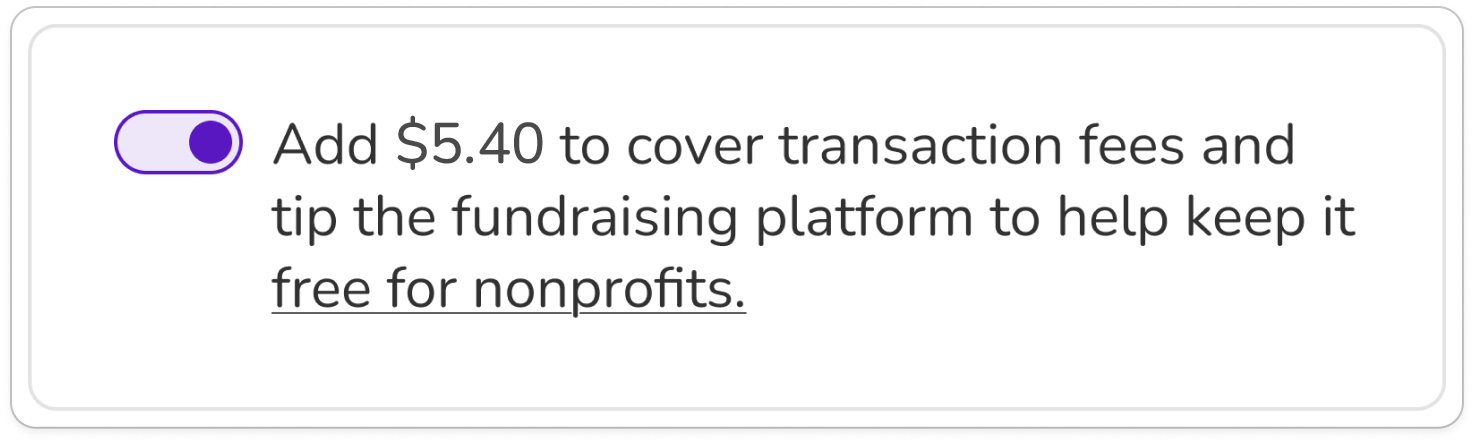 Screenshot of tip prompt that combines fee and tip. Toggle is shown in "on" position. BODY COPY: Add $5.40 to cover transaction fees and tip the fundraising platform to keep it free for nonprofits (link).
