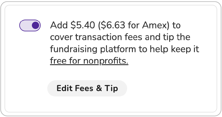 Screenshot of "slider" tip prompt. Toggle is shown in "on" position. BODY COPY: Add $5.40 ($6.63 for Amex) to cover transaction fees and tip the fundraising platform to keep it free for nonprofits (link). BUTTON (activated): Edit Fees & Tip