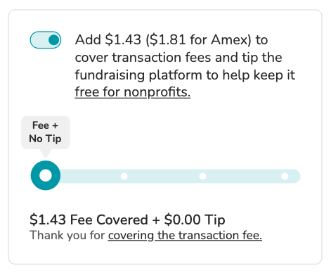 Screenshot of "slider" tip prompt. Toggle is shown in "on" position. BODY COPY: Add $1.43 ($1.81 for Amex) to cover transaction fees and tip the fundraising platform to keep it free for nonprofits (link). SLIDER is visible showing the option to cover the transaction fees with no tip. SLIDER COPY: $1.43 Fee Covered + $0.00 Tip. Thank you for covering the transaction fee.